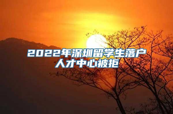 2022年深圳留学生落户人才中心被拒