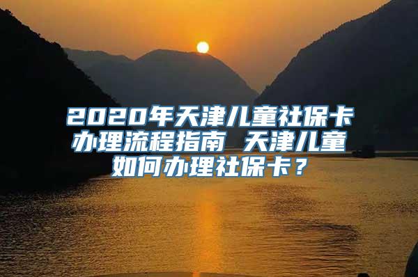 2020年天津儿童社保卡办理流程指南 天津儿童如何办理社保卡？