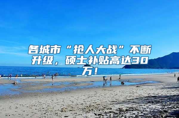 各城市“抢人大战”不断升级，硕士补贴高达30万！