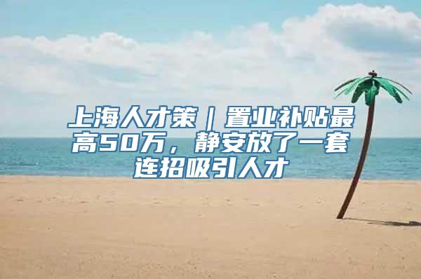 上海人才策｜置业补贴最高50万，静安放了一套连招吸引人才