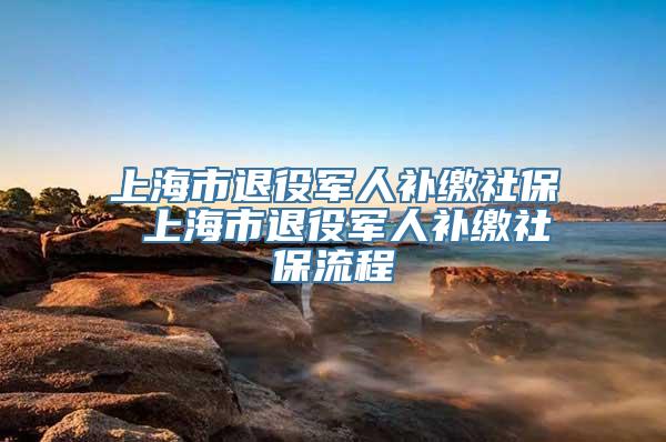 上海市退役军人补缴社保 上海市退役军人补缴社保流程