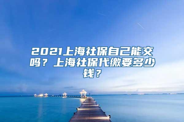 2021上海社保自己能交吗？上海社保代缴要多少钱？