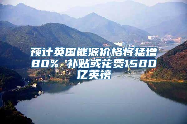 预计英国能源价格将猛增80% 补贴或花费1500亿英镑