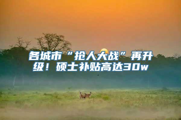 各城市“抢人大战”再升级！硕士补贴高达30w