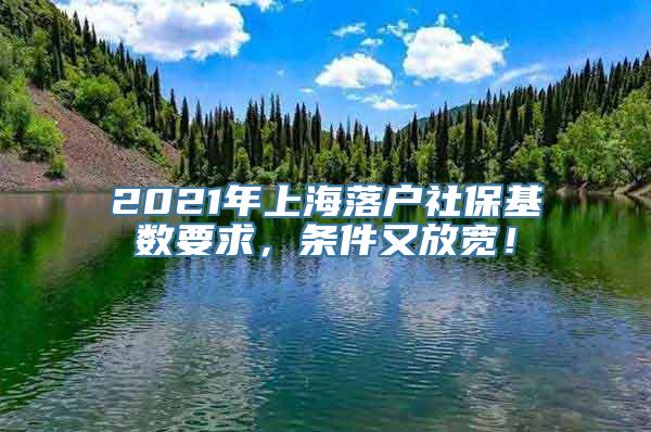 2021年上海落户社保基数要求，条件又放宽！