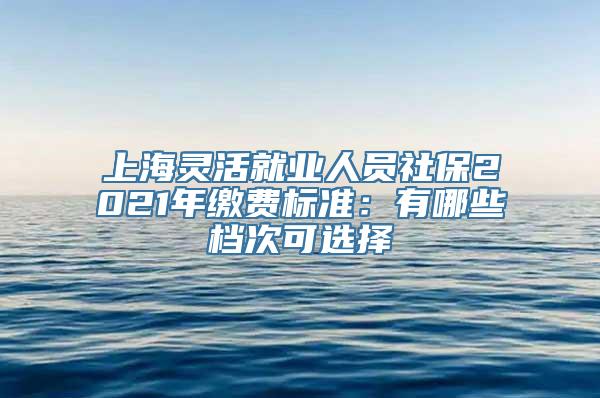 上海灵活就业人员社保2021年缴费标准：有哪些档次可选择