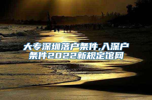 大专深圳落户条件,入深户条件2022新规定馆网