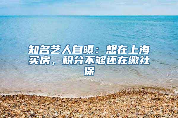 知名艺人自曝：想在上海买房，积分不够还在缴社保