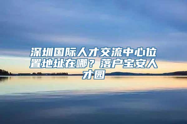 深圳国际人才交流中心位置地址在哪？落户宝安人才园