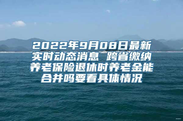 2022年9月08日最新实时动态消息 跨省缴纳养老保险退休时养老金能合并吗要看具体情况