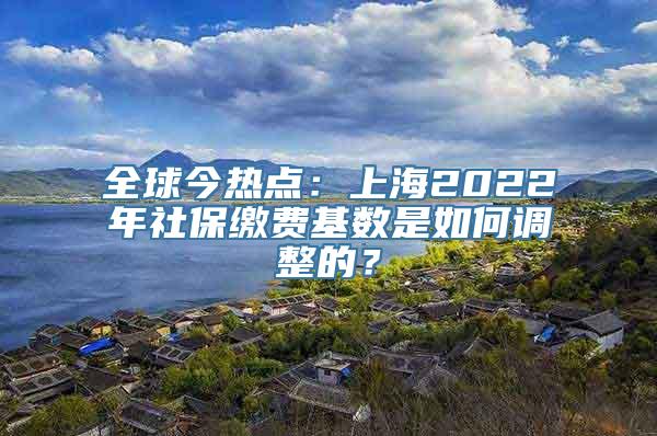 全球今热点：上海2022年社保缴费基数是如何调整的？