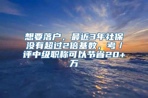 想要落户，最近3年社保没有超过2倍基数，考／评中级职称可以节省20+万