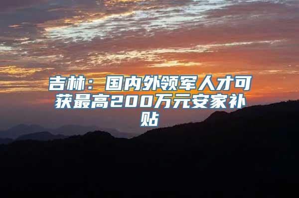 吉林：国内外领军人才可获最高200万元安家补贴