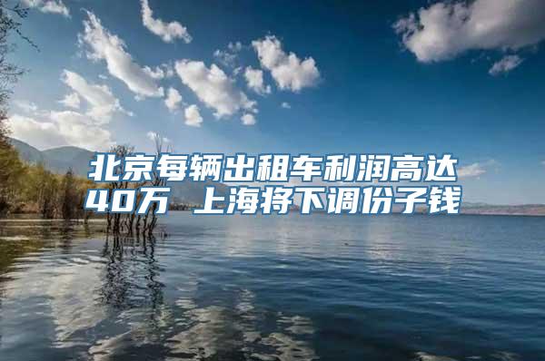 北京每辆出租车利润高达40万 上海将下调份子钱