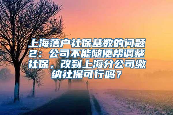 上海落户社保基数的问题2：公司不能随便帮调整社保，改到上海分公司缴纳社保可行吗？