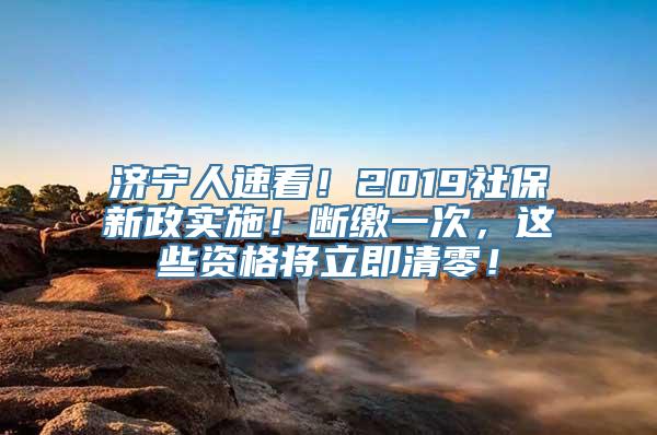 济宁人速看！2019社保新政实施！断缴一次，这些资格将立即清零！