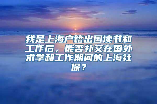 我是上海户籍出国读书和工作后，能否补交在国外求学和工作期间的上海社保？