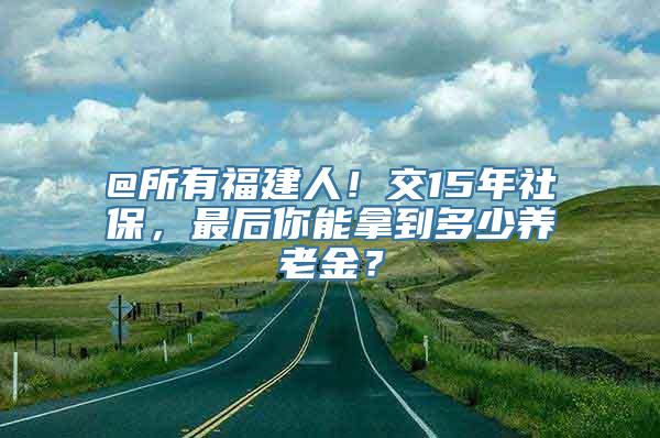 @所有福建人！交15年社保，最后你能拿到多少养老金？