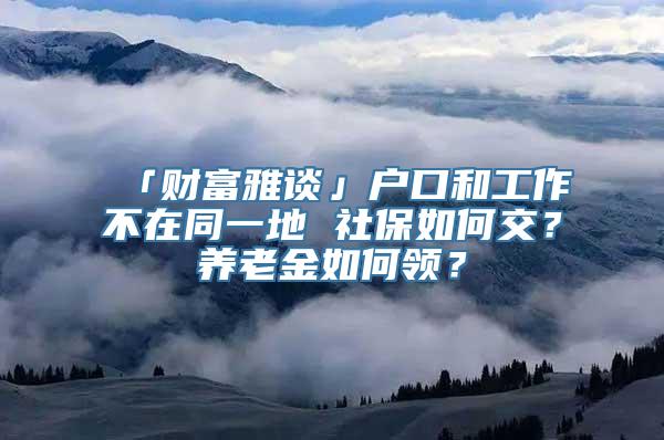 「财富雅谈」户口和工作不在同一地 社保如何交？养老金如何领？