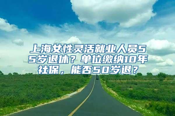 上海女性灵活就业人员55岁退休？单位缴纳10年社保，能否50岁退？