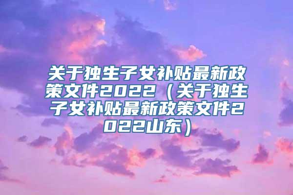 关于独生子女补贴最新政策文件2022（关于独生子女补贴最新政策文件2022山东）