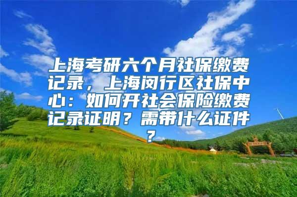 上海考研六个月社保缴费记录，上海闵行区社保中心：如何开社会保险缴费记录证明？需带什么证件？