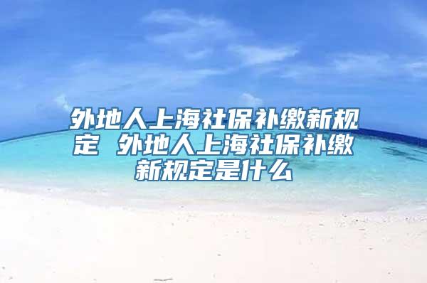 外地人上海社保补缴新规定 外地人上海社保补缴新规定是什么