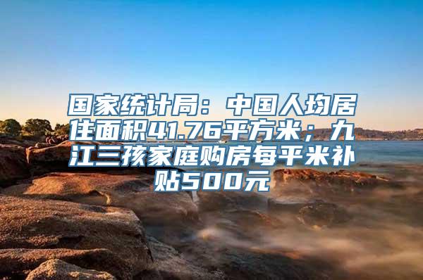 国家统计局：中国人均居住面积41.76平方米；九江三孩家庭购房每平米补贴500元