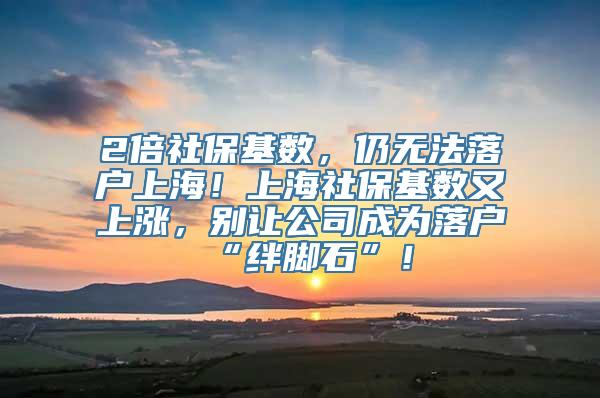 2倍社保基数，仍无法落户上海！上海社保基数又上涨，别让公司成为落户“绊脚石”！