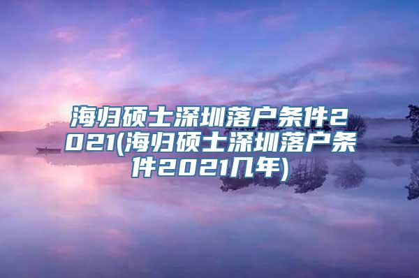 海归硕士深圳落户条件2021(海归硕士深圳落户条件2021几年)