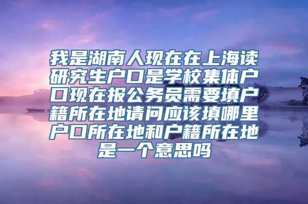 我是湖南人现在在上海读研究生户口是学校集体户口现在报公务员需要填户籍所在地请问应该填哪里户口所在地和户籍所在地是一个意思吗