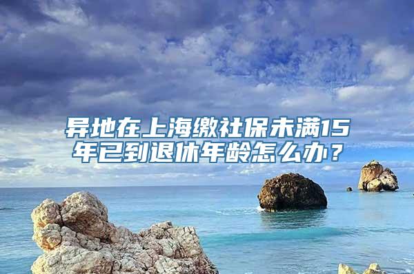 异地在上海缴社保未满15年已到退休年龄怎么办？