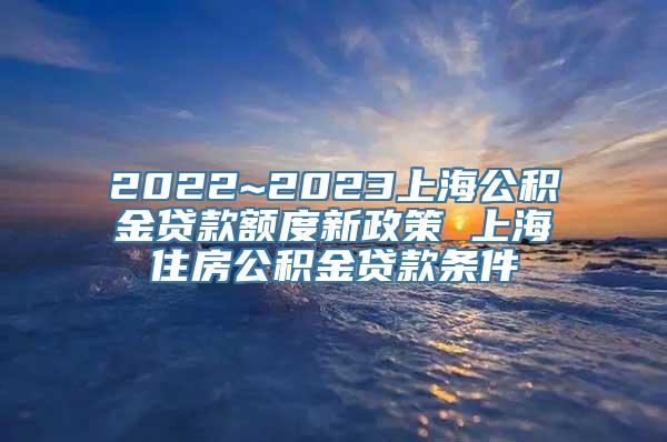 2022~2023上海公积金贷款额度新政策 上海住房公积金贷款条件