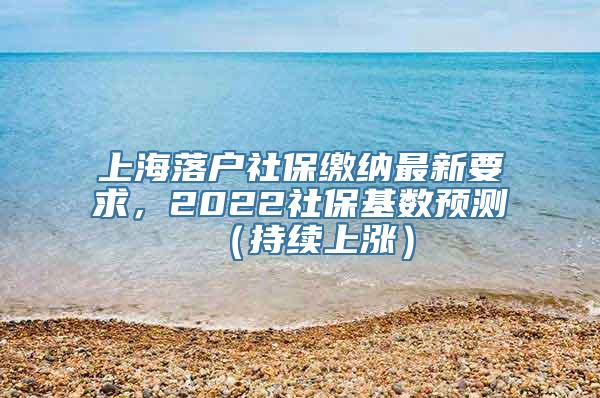 上海落户社保缴纳最新要求，2022社保基数预测（持续上涨）