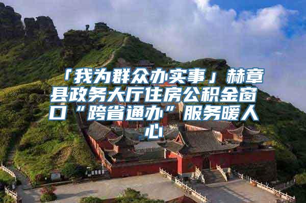 「我为群众办实事」赫章县政务大厅住房公积金窗口“跨省通办”服务暖人心