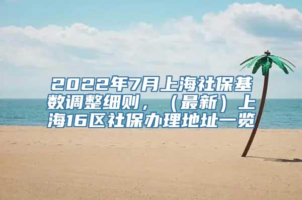 2022年7月上海社保基数调整细则，（最新）上海16区社保办理地址一览