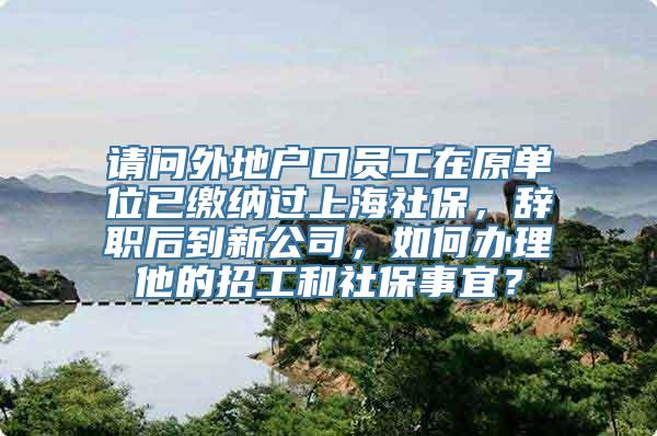 请问外地户口员工在原单位已缴纳过上海社保，辞职后到新公司，如何办理他的招工和社保事宜？