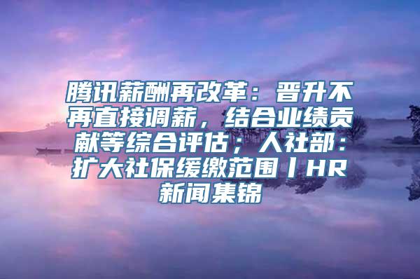 腾讯薪酬再改革：晋升不再直接调薪，结合业绩贡献等综合评估；人社部：扩大社保缓缴范围丨HR新闻集锦