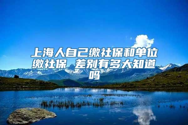 上海人自己缴社保和单位缴社保 差别有多大知道吗