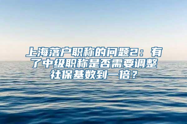 上海落户职称的问题2：有了中级职称是否需要调整社保基数到一倍？