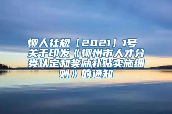 柳人社规〔2021〕1号 关于印发《柳州市人才分类认定和奖励补贴实施细则》的通知