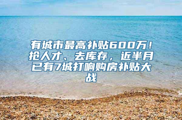 有城市最高补贴600万！抢人才、去库存，近半月已有7城打响购房补贴大战