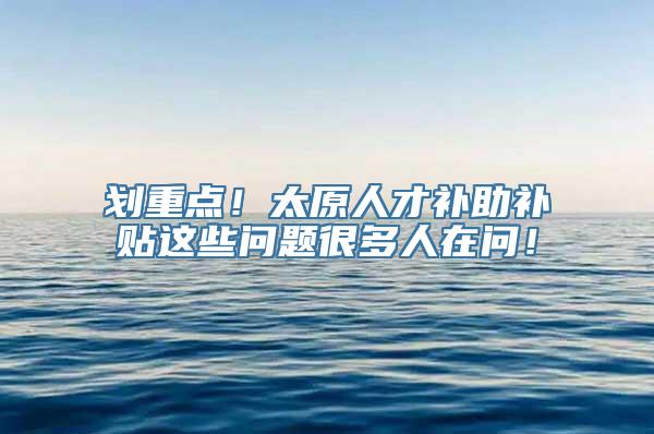 划重点！太原人才补助补贴这些问题很多人在问！