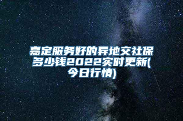 嘉定服务好的异地交社保多少钱2022实时更新(今日行情)