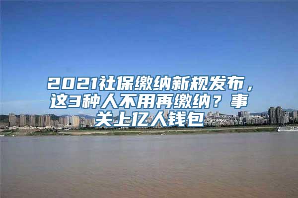 2021社保缴纳新规发布，这3种人不用再缴纳？事关上亿人钱包