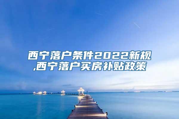 西宁落户条件2022新规,西宁落户买房补贴政策