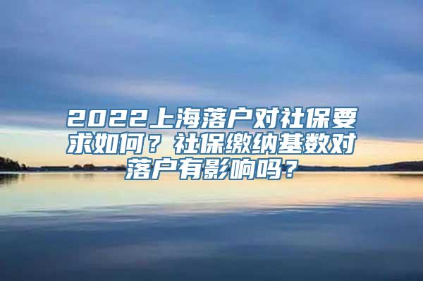 2022上海落户对社保要求如何？社保缴纳基数对落户有影响吗？