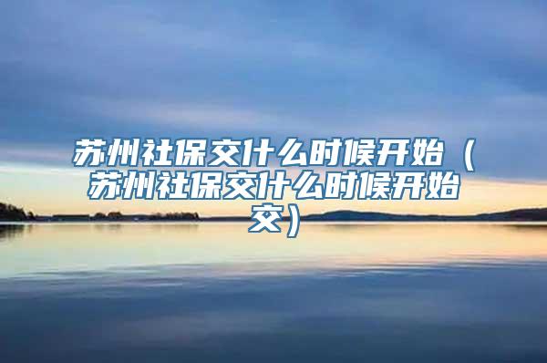 苏州社保交什么时候开始（苏州社保交什么时候开始交）