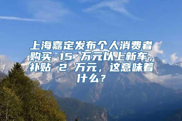 上海嘉定发布个人消费者购买 15 万元以上新车，补贴 2 万元，这意味着什么？