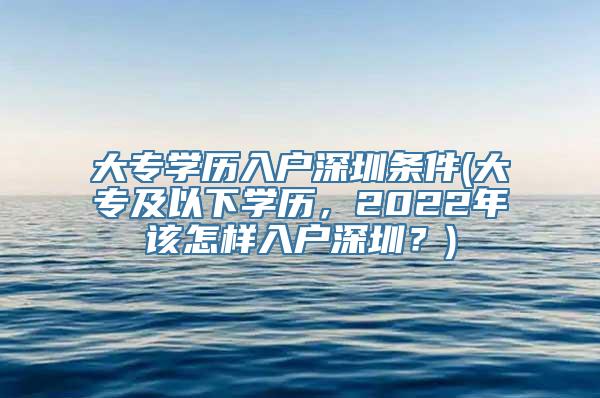 大专学历入户深圳条件(大专及以下学历，2022年该怎样入户深圳？)